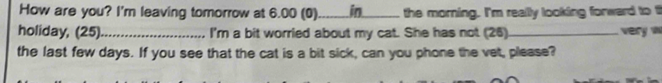 How are you? I'm leaving tomorrow at 6.00 (0)_ in_ the morning. I'm really looking forward to t 
holiday, (25)_ I'm a bit worried about my cat. She has not (26)_ very w 
the last few days. If you see that the cat is a bit sick, can you phone the vet, please?