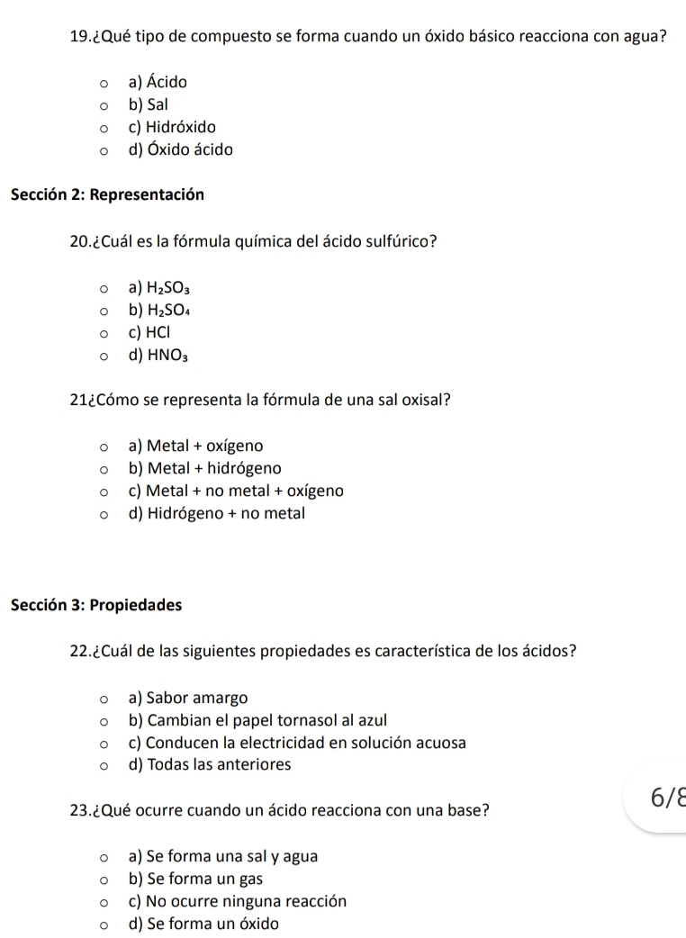 19.¿Qué tipo de compuesto se forma cuando un óxido básico reacciona con agua?
a) Ácido
b) Sal
c) Hidróxido
d) Óxido ácido
Sección 2: Representación
20. ¿Cuál es la fórmula química del ácido sulfúrico?
a) H_2SO_3
b) H_2SO_4
c) HCl
d) HNO_3
21¿Cómo se representa la fórmula de una sal oxisal?
a) Metal + oxígeno
b) Metal + hidrógeno
c) Metal + no metal + oxígeno
d) Hidrógeno + no metal
Sección 3: Propiedades
22.¿Cuál de las siguientes propiedades es característica de los ácidos?
a) Sabor amargo
b) Cambian el papel tornasol al azul
c) Conducen la electricidad en solución acuosa
d) Todas las anteriores
23.¿Qué ocurre cuando un ácido reacciona con una base?
6/8
a) Se forma una sal y agua
b) Se forma un gas
c) No ocurre ninguna reacción
d) Se forma un óxido