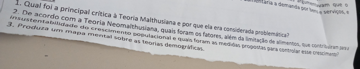 argumentavam que o 
umentaria a demanda por bens e serviços, e 
1. Qual foi a principal crítica à Teoria Malthusiana e por que ela era considerada problemática? 
2. De acordo com a Teoria Neomalthusiana, quais foram os fatores, além da limitação de alimentos, que contribuíram para a 
3. Produza um mapa mental sobre as teorias demográficas. 
insustentabilidade do crescimento populacional e quais foram as medidas propostas para controlar esse crescimento?