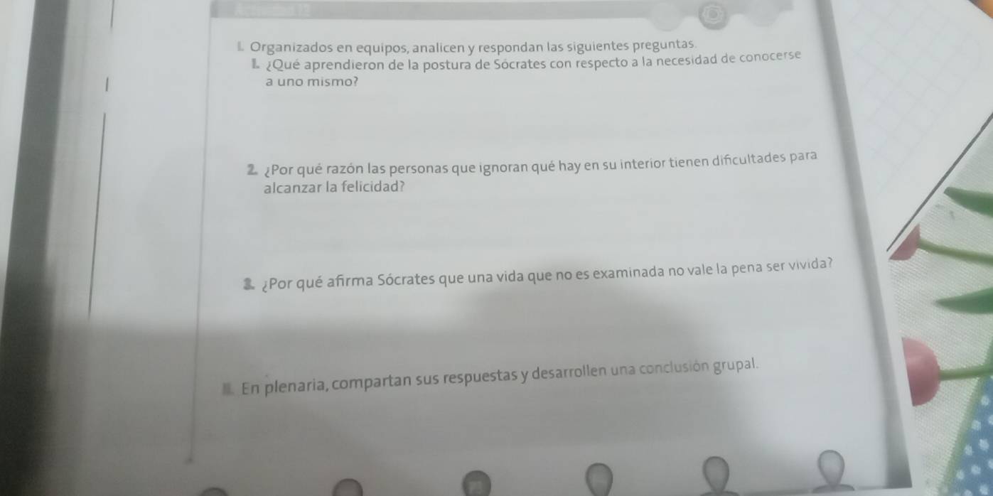 Organizados en equipos, analicen y respondan las siguientes preguntas 
¿Qué aprendieron de la postura de Socrates con respecto a la necesidad de conocerse 
a uno mismo? 
2 Por qué razón las personas que ignoran qué hay en su interior tienen difcultades para 
alcanzar la felicidad? 
¿Por qué afirma Sócrates que una vida que no es examinada no vale la pena ser vivida? 
. En plenaria, compartan sus respuestas y desarrollen una conclusión grupal.