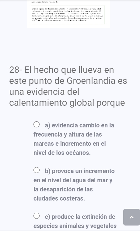 on la porte rãe sta cleis capa de t elo de Groe Nand au qu e silizanza u na a bura d e 5 2 
« Jow e sog e somente po nor mara vez. D e ze v e do con losclomticos ja mão halbío
es da e con apón pue na an tempe dura h do me a O 'Ce un quee pare te
l a 
n a g C e do de h e g
28- El hecho que llueva en
este punto de Groenlandia es
una evidencia del
calentamiento global porque
a) evidencia cambio en la
frecuencia y altura de las
mareas e incremento en el
nivel de los océanos.
b) provoca un incremento
en el nivel del agua del mar y
la desaparición de las
ciudades costeras.
c) produce la extinción de ^
especies animales y vegetales