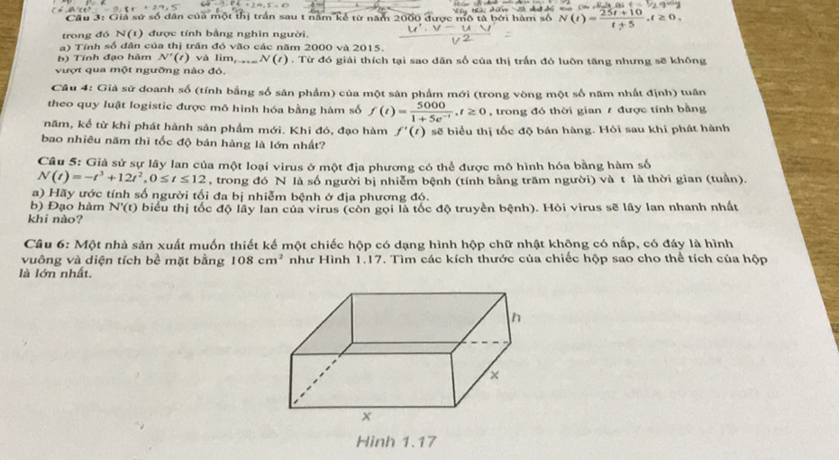 Cầu 3: Giả sử số dân của một thị trấn sau t năm kể từ năm 2000 được mô tả bởi hàm số N(t)= (25t+10)/t+5 ,t≥ 0
trong đó N(t) 1 được tính bằng nghìn người.
a) Tính số dân của thị trần đó vão các năm 2000 và 2015.
b) Tính đạo hàm N'(t) và lim, N(t) 0 . Từ đó giải thích tại sao dân số của thị trấn đó luôn tăng nhưng sẽ không
vượt qua một ngưỡng nào đó.
Câu 4: Giả sử doanh số (tính bằng số sản phẩm) của một sản phẩm mới (trong vòng một số năm nhất định) tuần
theo quy luật logistic được mô hình hóa bằng hàm số f(t)= 5000/1+5e^(-t) ,t≥ 0 , trong đó thời gian / được tính bằng
năm, kể từ khi phát hành sản phầm mới. Khi đó, đạo hàm f'(t) sẽ biểu thị tốc độ bán hàng. Hòi sau khi phát hành
bao nhiêu năm thì tốc độ bán hàng là lớn nhất?
Câu 5: Giả sử sự lây lan của một loại virus ở một địa phương có thể được mô hình hóa bằng hàm số
N(t)=-t^3+12t^2,0≤ t≤ 12 , trong đó N là số người bị nhiễm bệnh (tính bằng trăm người) và t là thời gian (tuần).
a) Hãy ước tính số người tối đa bị nhiễm bệnh ở địa phương đó.
b) Đạo hàm N'(t)
khi nào? biểu thị tốc độ lây lan của virus (còn gọi là tốc độ truyền bệnh). Hỏi virus sẽ lây lan nhanh nhất
Câu 6: Một nhà sản xuất muốn thiết kế một chiếc hộp có dạng hình hộp chữ nhật không có nắp, có đáy là hình
vuông và diện tích bề mặt bằng 108cm^2 như Hình 1.17. Tìm các kích thước của chiếc hộp sao cho thể tích của hộp
là lớn nhất.
Hình 1.17