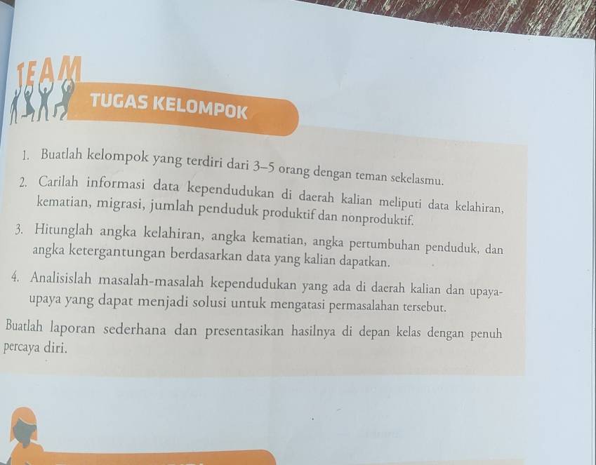 TUGAS KELOMPOK 
1. Buatlah kelompok yang terdiri dari 3 - 5 orang dengan teman sekelasmu. 
2. Carilah informasi data kependudukan di daerah kalian meliputi data kelahiran, 
kematian, migrasi, jumlah penduduk produktif dan nonproduktif. 
3. Hitunglah angka kelahiran, angka kematian, angka pertumbuhan penduduk, dan 
angka ketergantungan berdasarkan data yang kalian dapatkan. 
4. Analisislah masalah-masalah kependudukan yang ada di daerah kalian dan upaya- 
upaya yang dapat menjadi solusi untuk mengatasi permasalahan tersebut. 
Buatlah laporan sederhana dan presentasikan hasilnya di depan kelas dengan penuh 
percaya diri.