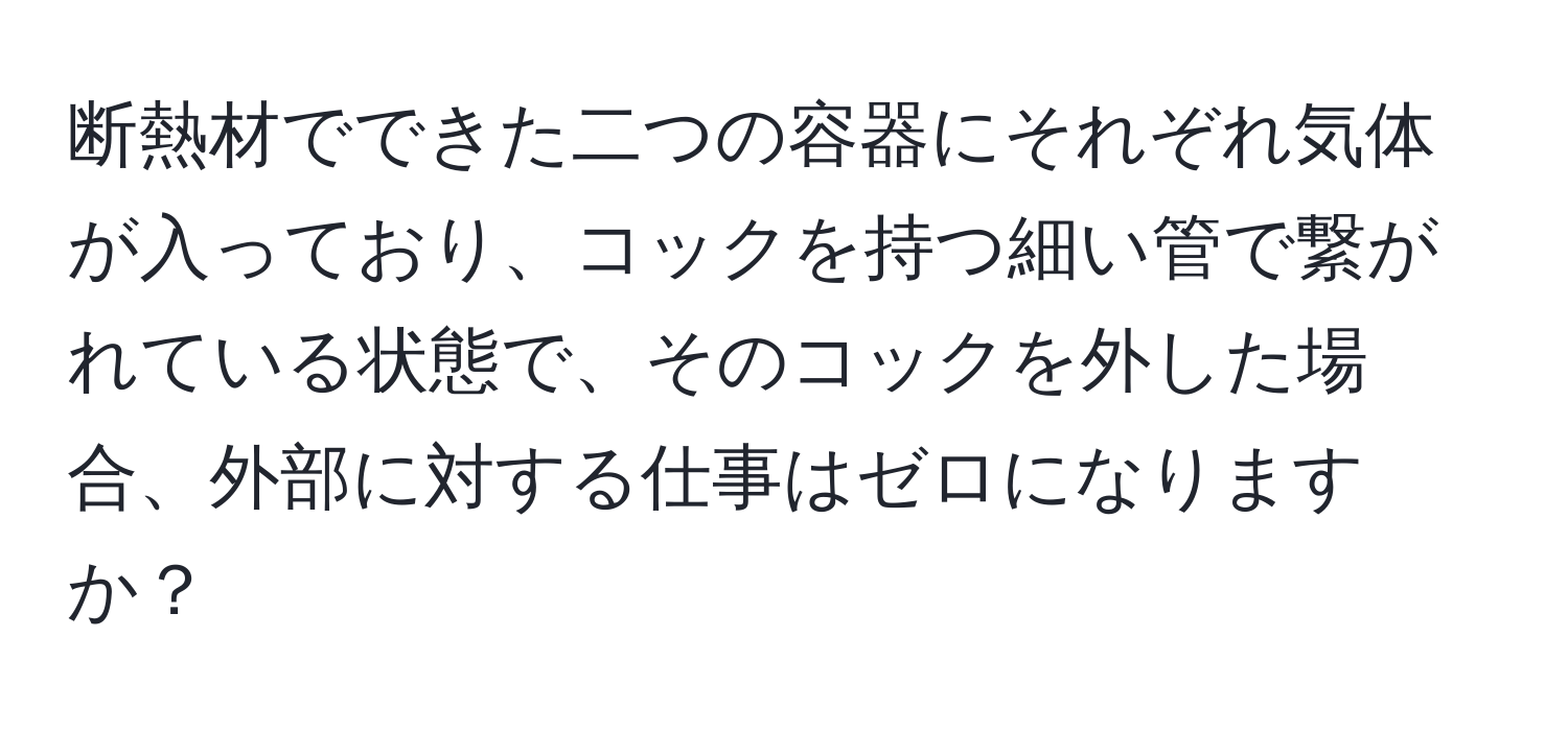 断熱材でできた二つの容器にそれぞれ気体が入っており、コックを持つ細い管で繋がれている状態で、そのコックを外した場合、外部に対する仕事はゼロになりますか？