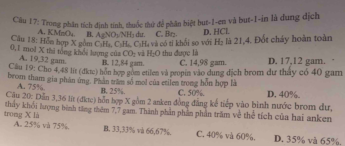 Trong phân tích định tính, thuốc thử để phân biệt but -1 -en và but -1 -in là dung dịch
A. KMnO_4. B. AgNO_3/NH_3 du. C. Br_2. D. HCl.
Câu 18: Hỗn hợp X gồm C_3H_8, C_3H_6, C_3H_4 và có tỉ khối so với H_2 là 21,4. Đốt cháy hoàn toàn
0,1 mol X thì tổng khối lượng của CO_2 và H_2O thu được là
A. 19, 32 gam.
B. 12,84 gam. C. 14,98 gam.
D. 17,12 gam.
Câu 19: Cho 4,48 lít (đktc) hỗn hợp gồm etilen và propin vào dung dịch brom dư thấy có 40 gam
brom tham gia phản ứng. Phần trăm số mol của etilen trong hỗn hợp là
A. 75%. C. 50%. D. 40%.
B. 25%.
Cậu 20: Dẫn 3, 36 lít (đktc) hỗn hợp X gồm 2 anken đồng đẳng kế tiếp vào bình nước brom dư,
thấy khối lượng bình tăng thêm 7,7 gam. Thành phần phần phần trăm về thể tích của hai anken
trong X là
A. 25% và 75%. B. 33,33% và 66,67%. C. 40% và 60%. D. 35% và 65%.