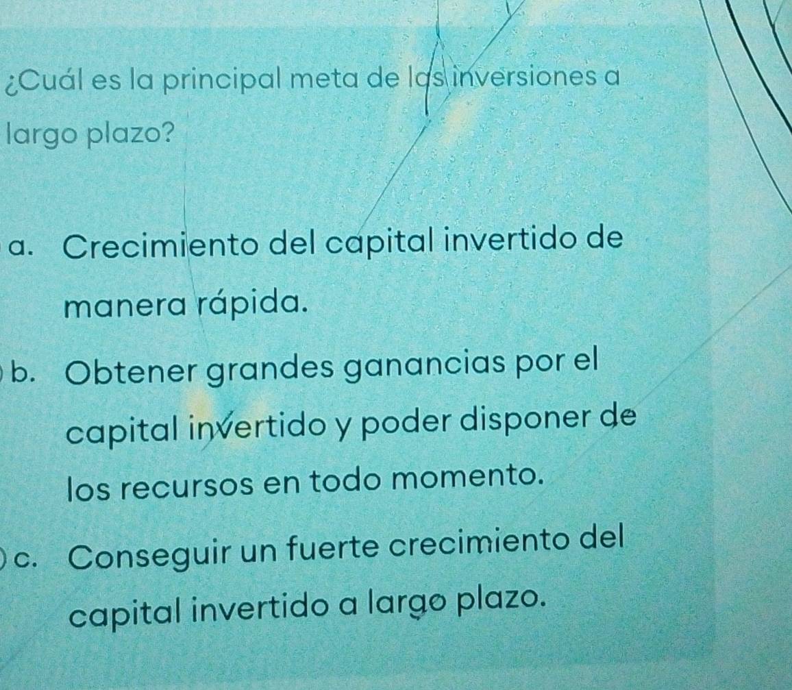 ¿Cuál es la principal meta de las inversiones a
largo plazo?
a. Crecimiento del capital invertido de
manera rápida.
b. Obtener grandes ganancias por el
capital invertido y poder disponer de
los recursos en todo momento.
c. Conseguir un fuerte crecimiento del
capital invertido a largo plazo.