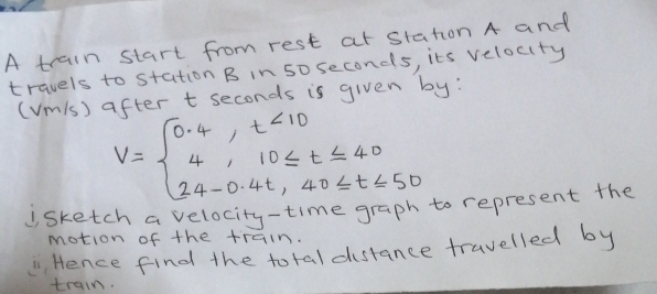 A train start from rest at station A and 
travels to station B in 50 seconds, its velocity 
(Vm1s) after t seconds is given by:
V=beginarrayl 0.4,t<10 4,10≤ t≤ 40 24-0.4t,40≤ t≤ 50endarray.
jsketch a velocity-time graph to represent the 
motion of the train. 
" Hence find the total distance travelled by 
train.