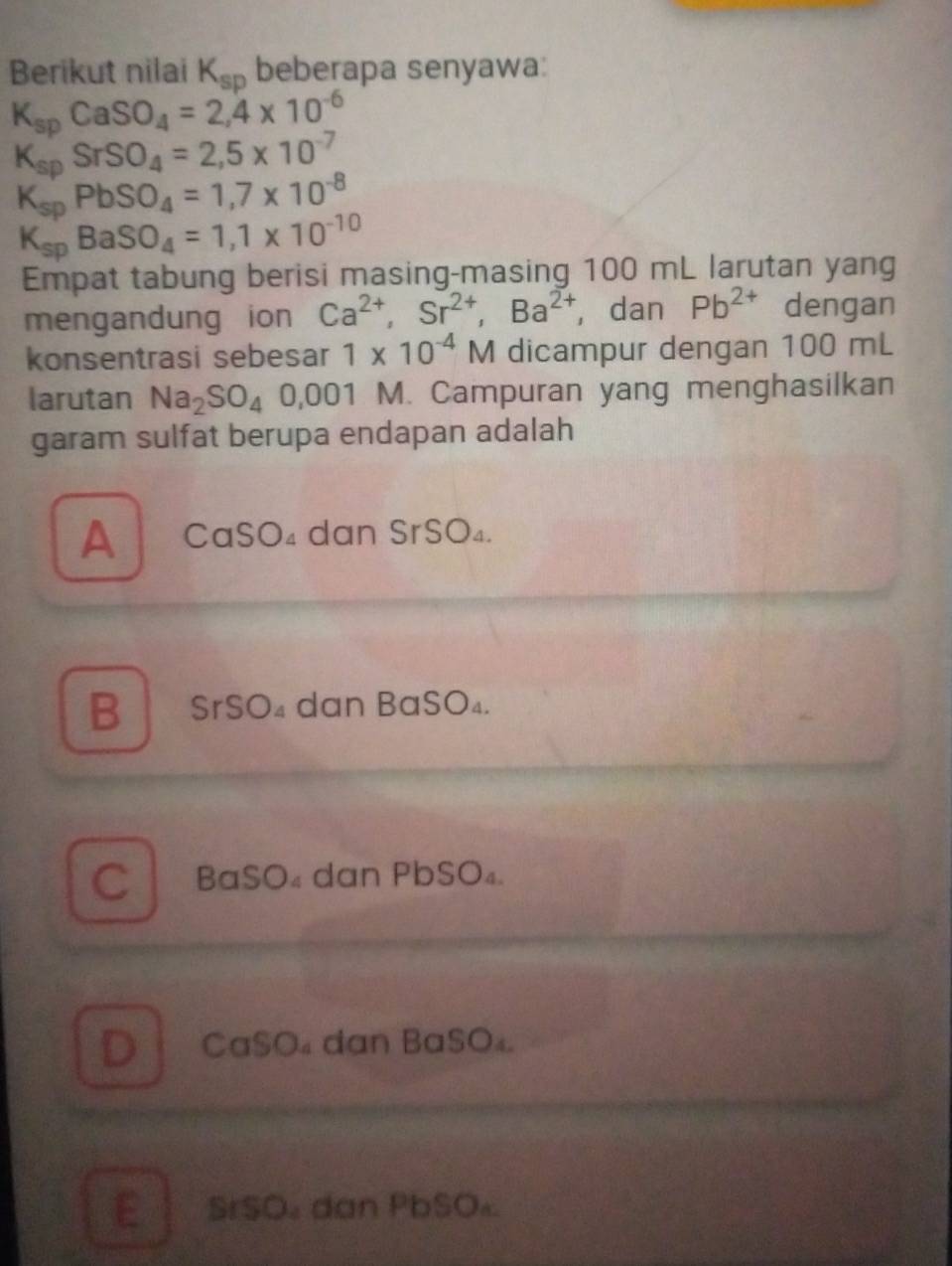 Berikut nilai K_sp beberapa senyawa:
K_spCaSO_4=2,4* 10^(-6)
K_spSrSO_4=2,5* 10^(-7)
K_spPbSO_4=1,7* 10^(-8)
K_spBaSO_4=1,1* 10^(-10)
Empat tabung berisi masing-masing 100 mL larutan yang
mengandung ion Ca^(2+), Sr^(2+), Ba^(2+) ,dan Pb^(2+) dengan
konsentrasi sebesar 1* 10^(-4)M dicampur dengan 100 mL
larutan Na_2SO_4 0,001 M. Campuran yang menghasilkan
garam sulfat berupa endapan adalah
A CaSO₄ dan SrSO₄.
B SrSO₄ dan BaSO₄.
C BaSO₄ dan PbSO₄.
DCaSO₄ dan BaSO₄.
E SISO dan PbSO₄.