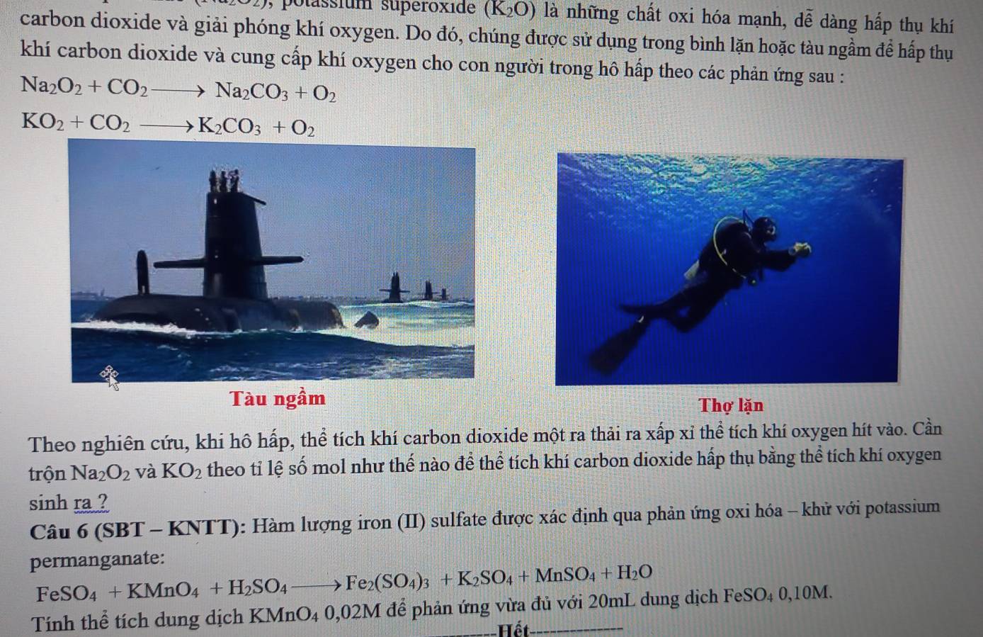 potassfum superoxide (K_2O) là những chất oxi hóa mạnh, dễ dàng hấp thụ khí
carbon dioxide và giải phóng khí oxygen. Do đó, chúng được sử dụng trong bình lặn hoặc tàu ngầm để hấp thụ
khí carbon dioxide và cung cấp khí oxygen cho con người trong hô hấp theo các phản ứng sau :
Na_2O_2+CO_2to Na_2CO_3+O_2
KO_2+CO_2to K_2CO_3+O_2
Tàu ngầm Thợ lặn
Theo nghiên cứu, khi hô hấp, thể tích khí carbon dioxide một ra thải ra xấp xỉ thể tích khí oxygen hít vào. Cần
trộn Na_2O_2 và KO_2 theo tỉ lệ số mol như thế nào để thể tích khí carbon dioxide hấp thụ bằng thể tích khí oxygen
sinh ra ?
Câu 6 (SBT - KNTT): Hàm lượng iron (II) sulfate được xác định qua phản ứng oxi hóa - khử với potassium
permanganate:
Fe SO_4+KMnO_4+H_2SO_4to Fe_2(SO_4)_3+K_2SO_4+MnSO_4+H_2O
Tính thể tích dung dịch KMnO_4 ()0 2M để phản ứng vừa đủ với 20mL dung dịch FeSO4 0, 10M.
Hết