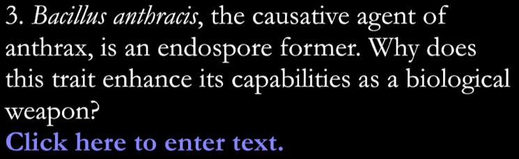 Bacillus anthracis, the causative agent of 
anthrax, is an endospore former. Why does 
this trait enhance its capabilities as a biological 
weapon? 
Click here to enter text.