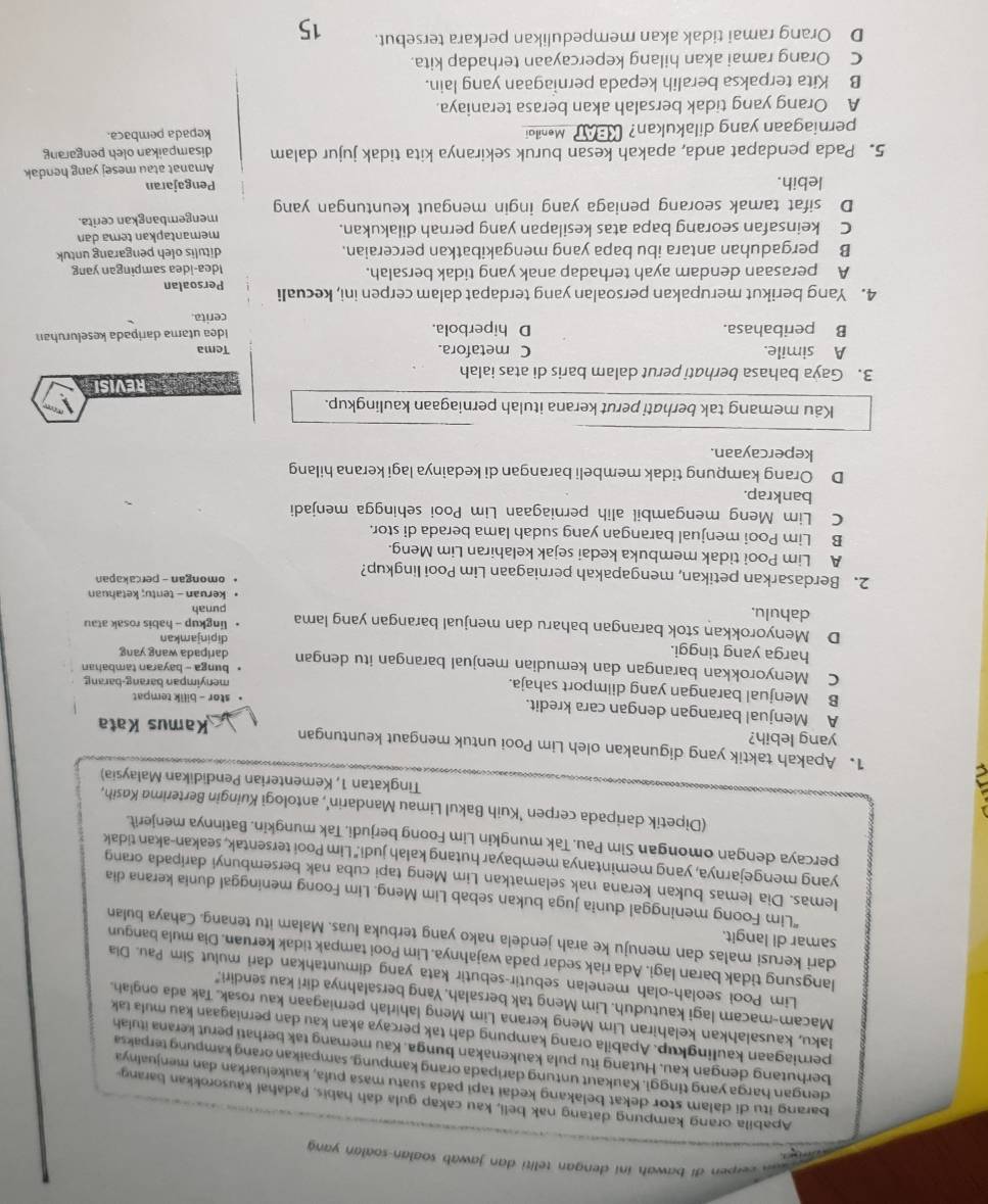 erpen di bawah ini dengan teliti dan jawab soalan-soalan yang 
Apabila orang kampung datang nak beli, kau cakap gula dah habis. Padahal kausorokkan barang-
barang itu di dalam stor dekat belakang kedai tapi pada suatu masa puła, kaukeluarkan dan menjualnya
dengan harga yang tinggi. Kaukaut untung daripada orang kampung, sampaikan orang kampung terpaksa
berhutang dengan kau. Hutang itu pula kaukenakan bunga. Kau memang tak berhati perut kerana itulah
perniagaan kaulingkup. Apabila orang kampung dah tak percaya akan kau dan perniagaan kau mula tak
Iaku, kausalahkan kelahiran Lim Meng kerana Lim Meng lahirlah perniagaan kau rosak. Tak ada onglah.
Macam-macam lagi kautuduh. Lim Meng tak bersalah. Yang bersalahnya diri kau sendiri."
Lim Pooi seolah-olah menelan sebutir-sebutir kata yang dimuntahkan dari mulut Sim Pau. Dia
langsung tidak baran lagi. Ada riak sedar pada wajahnya. Lim Pooi tampak tidak keruan. Dia mula bangun
samar di langit.
dari kerusi malas dan menuju ke arah jendela nako yang terbuka luas. Malam itu tenang. Cahaya bulan
“Lim Foong meninggal dunia juga bukan sebab Lim Meng. Lim Foong meninggal dunia kerana dia
lemas. Dia lemas bukan kerana nak selamatkan Lim Meng tapi cuba nak bersembunyi daripada orang
yang mengejarnya, yang memintanya membayar hutang kalah judi." Lim Pooi tersentak, seakan-akan tidak
percaya dengan omongan Sim Pau. Tak mungkin Lim Foong berjudi. Tak mungkin. Batinnya menjerit.
(Dipetik daripada cerpen 'Kuih Bakul Limau Mandarin', antologi Kuingin Berterima Kasih,
Tingkatan 1, Kementerian Pendidikan Malaysia)
1. Apakah taktik yang digunakan oleh Lim Pooi untuk mengaut keuntungan Kamus Kata
yang lebih?

A Menjual barangan dengan cara kredit. stor - bilik tempat
B Menjual barangan yang diimport sahaja. menyimpan barang-barang
C Menyorokkan barangan dan kemudian menjual barangan itu dengan daripada wang yang bunga - bayaran tambahan
harga yang tinggi.
dipinjamkan
D Menyorokkan stok barangan baharu dan menjual barangan yang lama lingkup - habis rosak atau
dahulu.
punah
keruan - tentu; ketahuan
2. Berdasarkan petikan, mengapakah perniagaan Lim Pooi lingkup? omongan - percakapan
A Lim Pooi tidak membuka kedai sejak kelahiran Lim Meng.
B Lim Pooi menjual barangan yang sudah lama berada di stor.
C Lim Meng mengambil alih perniagaan Lim Pooi sehingga menjadi
bankrap.
D Orang kampung tidak membeli barangan di kedainya lagi kerana hilang
kepercayaan.
Käu memang tak berhati perut kerana itulah perniagaan kaulingkup.
3. Gaỳa bahasa berhati perut dalam baris di atas ialah    REVISI
A simile. C metafora. Tema
B peribahasa. D hiperbola. Idea utama daripada keseluruhan
cerita.
4. Yang berikut merupakan persoalan yang terdapat dalam cerpen ini, kecuali Persoalan
A perasaan dendam ayah terhadap anak yang tidak bersalah. Idea-idea sampingan yang
B pergaduhan antara ibu bapa yang mengakibatkan perceraian. ditulis oleh pengarang untuk
C keinsafan seorang bapa atas kesilapan yang pernah dilakukan. memantapkan tema dan
D sifat tamak seorang peniaga yang ingin mengaut keuntungan yang mengembangkan cerita.
lebih. Pengajaran
5. Pada pendapat anda, apakah kesan buruk sekiranya kita tidak jujur dalam Amanat atau mesej yang hendak
disampaikan oleh pengarang
perniagaan yang dilakukan? KBAT Meniloi kepada pembaca.
A Orang yang tidak bersalah akan berasa teraniaya.
B Kita terpaksa beralih kepada perniagaan yang lain.
C Orang ramai akan hilang kepercayaan terhadap kita.
D Orang ramai tidak akan mempedulikan perkara tersebut. 15