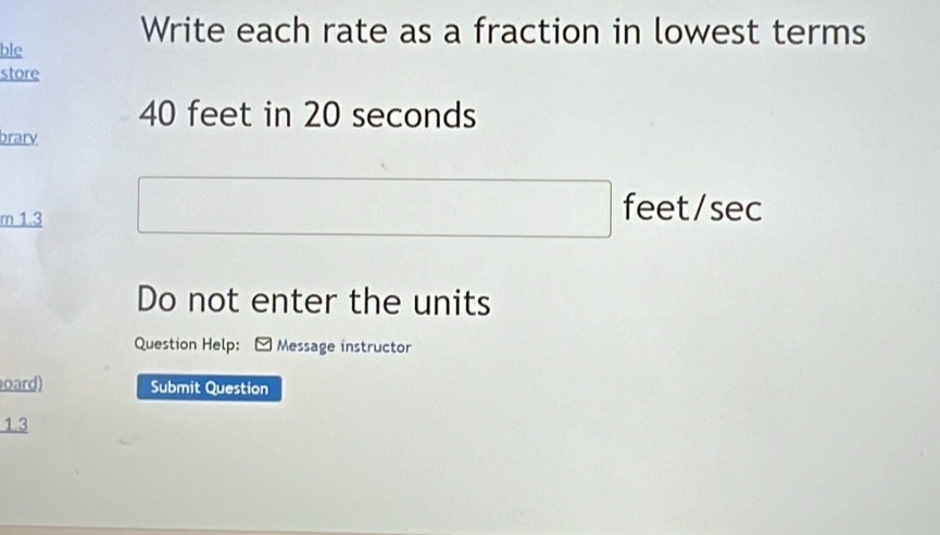 Write each rate as a fraction in lowest terms 
ble 
store
40 feet in 20 seconds
brary 
m 1.3
feet/sec
Do not enter the units 
Question Help: Message instructor 
oard) Submit Question 
1.3