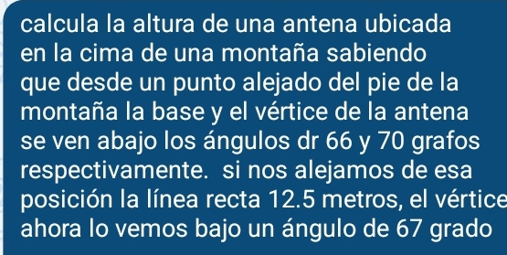 calcula la altura de una antena ubicada 
en la cima de una montaña sabiendo 
que desde un punto alejado del pie de la 
montaña la base y el vértice de la antena 
se ven abajo los ángulos dr 66 y 70 grafos 
respectivamente. si nos alejamos de esa 
posición la línea recta 12.5 metros, el vértice 
ahora lo vemos bajo un ángulo de 67 grado