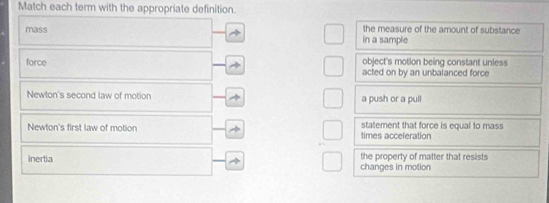 Match each term with the appropriate definition.
the measure of the amount of substance
mass in a sample
force object's motion being constant unless
acted on by an unbalanced force
Newton's second law of motion a push or a pull
Newton's first law of motion
statement that force is equal to mass
times acceleration
inertia the property of matter that resists
changes in motion