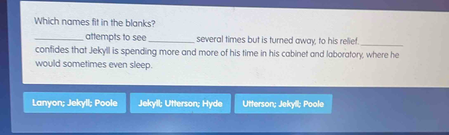 Which names fit in the blanks?
_attempts to see _several times but is turned away, to his relief._
confides that Jekyll is spending more and more of his time in his cabinet and laboratory, where he
would sometimes even sleep.
Lanyon; Jekyll; Poole Jekyll; Utterson; Hyde Utterson; Jekyll; Poole