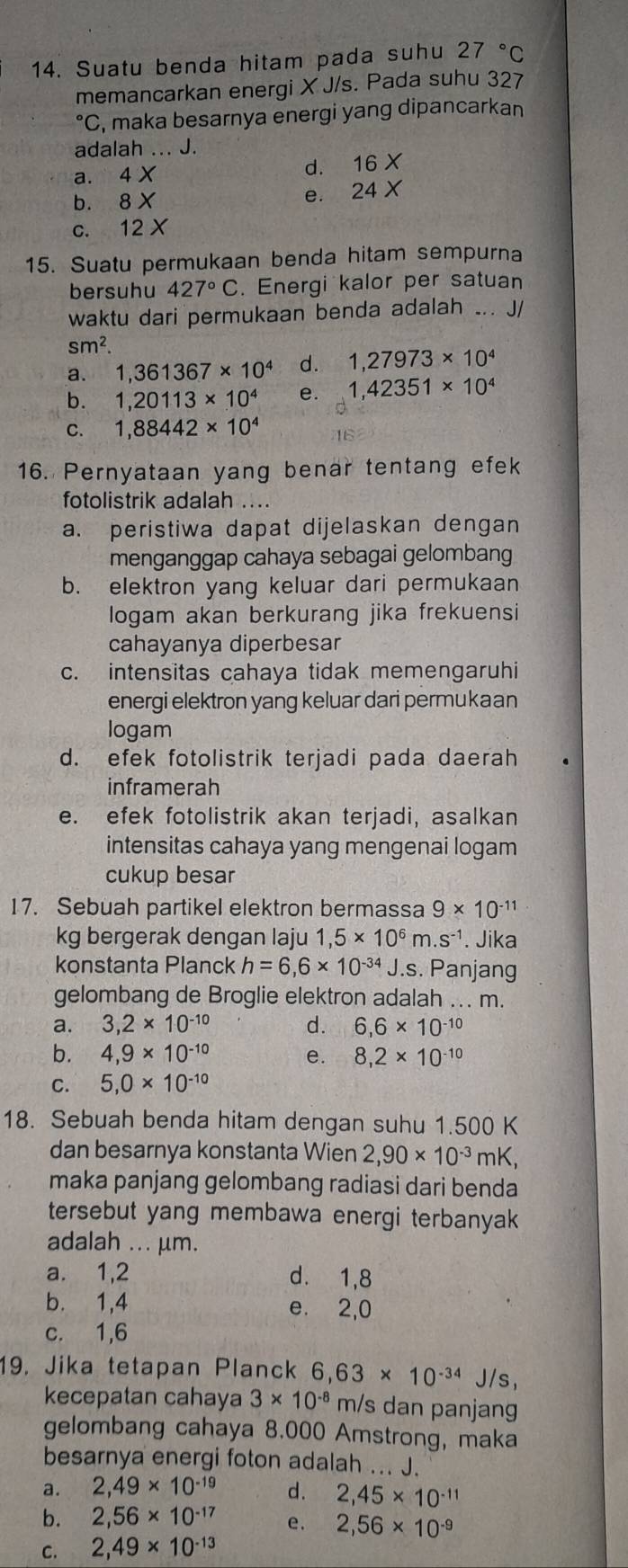 Suatu benda hitam pada suhu 27°C
memancarkan energi X J/s. Pada suhu 327°C , maka besarnya energi yang dipancarkan
adalah ... J.
a. 4* d. 16
b. 8 X
e. 24
c. 12 X
15. Suatu permukaan benda hitam sempurna
bersuhu 427°C. Energi kalor per satuan
waktu dari permukaan benda adalah ... J/
sm^2.
a. 1,361367* 10^4 d. 1,27973* 10^4
b. 1,20113* 10^4 e. 1,42351* 10^4
C. 1,88442* 10^4
16. Pernyataan yang benar tentang efek
fotolistrik adalah ....
a. peristiwa dapat dijelaskan dengan
menganggap cahaya sebagai gelombang
b. elektron yang keluar dari permukaan
logam akan berkurang jika frekuensi
cahayanya diperbesar
c. intensitas cahaya tidak memengaruhi
energi elektron yang keluar dari permukaan
logam
d. efek fotolistrik terjadi pada daerah
inframerah
e. efek fotolistrik akan terjadi, asalkan
intensitas cahaya yang mengenai logam
cukup besar
17. Sebuah partikel elektron bermassa 9* 10^(-11)
kg bergerak dengan laju 1,5* 10^6m.s^(-1). Jika
konstanta Planck h=6,6* 10^(-34) J.s. Panjang
gelombang de Broglie elektron adalah ... m.
a. 3,2* 10^(-10) d. 6,6* 10^(-10)
b. 4,9* 10^(-10) e. 8,2* 10^(-10)
C. 5,0* 10^(-10)
18. Sebuah benda hitam dengan suhu 1.500 K
dan besarnya konstanta Wien 2,90* 10^(-3) mK,
maka panjang gelombang radiasi dari benda
tersebut yang membawa energi terbanyak
adalah ... μm.
a. 1,2 d. 1,8
b. 1,4 e. 2,0
c. 1,6
19. Jika tetapan Planck 6,63* 10^(-34)J/s,
kecepatan cahaya 3* 10^(-8) m/s dan panjang
gelombang cahaya 8.000 Amstrong, maka
besarnya energi foton adalah ... J.
a. 2,49* 10^(-19) d. 2,45* 10^(-11)
b. 2,56* 10^(-17) e. 2,56* 10^(-9)
C. 2,49* 10^(-13)