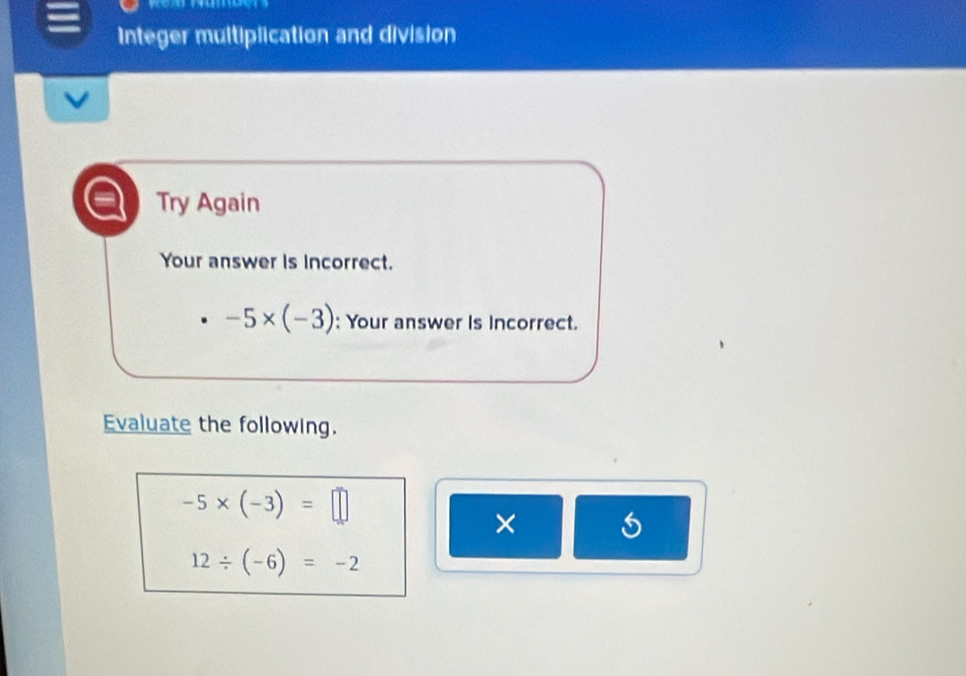 Integer multiplication and division 
Try Again 
Your answer is incorrect.
-5* (-3) : Your answer is incorrect. 
Evaluate the following.
-5* (-3)=□
×
12/ (-6)=-2