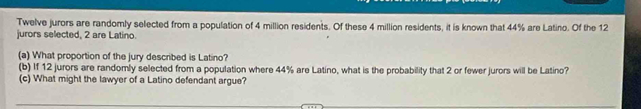 Twelve jurors are randomly selected from a population of 4 million residents. Of these 4 million residents, it is known that 44% are Latino. Of the 12
jurors selected, 2 are Latino. 
(a) What proportion of the jury described is Latino? 
(b) If 12 jurors are randomly selected from a population where 44% are Latino, what is the probability that 2 or fewer jurors will be Latino? 
(c) What might the lawyer of a Latino defendant argue?