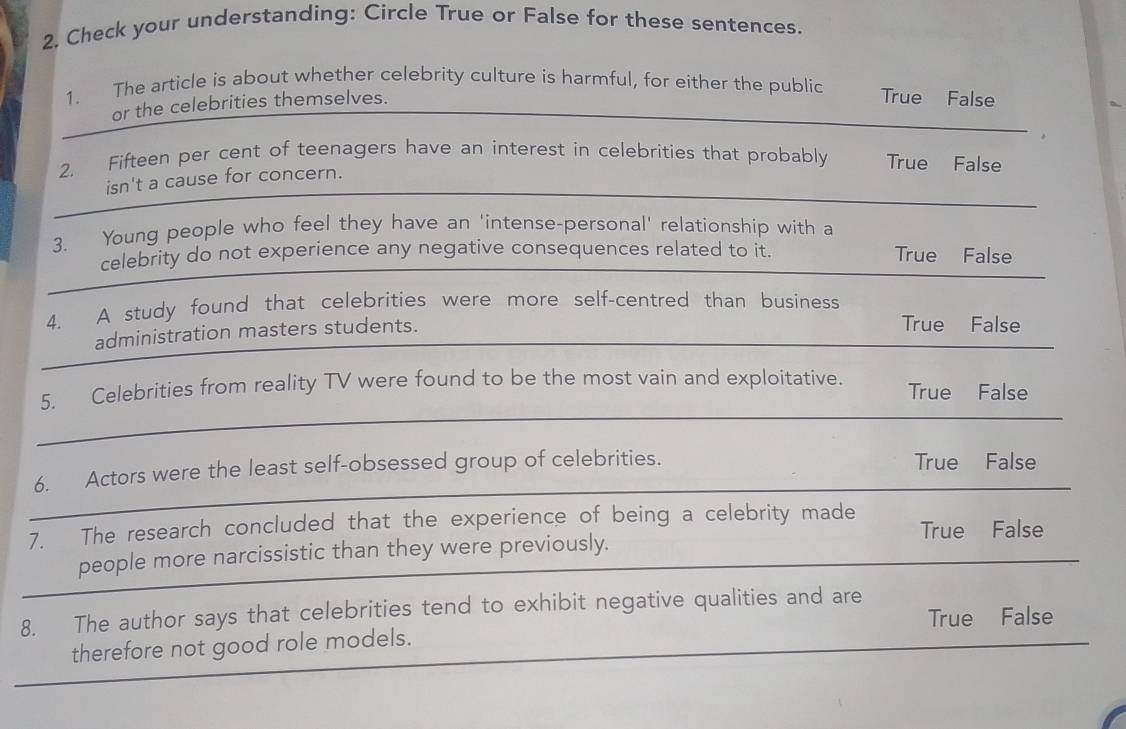 2, Check your understanding: Circle True or False for these sentences.
1. The article is about whether celebrity culture is harmful, for either the public True False
or the celebrities themselves.
2. Fifteen per cent of teenagers have an interest in celebrities that probably True False
isn't a cause for concern.
3. Young people who feel they have an 'intense-personal' relationship with a
celebrity do not experience any negative consequences related to it. True False
4. A study found that celebrities were more self-centred than business
_
administration masters students.
True False
_
_
5. Celebrities from reality TV were found to be the most vain and exploitative. True False
_
6. Actors were the least self-obsessed group of celebrities. True False
7. The research concluded that the experience of being a celebrity made True False
_
people more narcissistic than they were previously.
8. The author says that celebrities tend to exhibit negative qualities and are
True False
_
therefore not good role models.