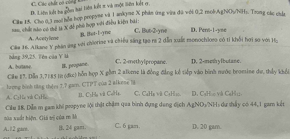 C. Các chất có cùng ki
D. Liên kết ba gồm hai liên kết π và một liên kết σ.
Câu 15. Cho 0, 3 mol hỗn hợp propyne và 1 ankyne X phản ứng vừa đủ với 0, 2 mol AgNO_3/NH_3. Trong các chất
sau, chất nào có thể là X để phù hợp với điều kiện bài:
B. But -1 -yne C. But -2 -yne D. Pent- 1 -yne
A. Acetylene
Câu 16. Alkane Y phản ứng với chlorine và chiếu sáng tạo ra 2 dẫn xuất monochloro có tỉ khối hơi so với H_2
bằng 39,25. Tên của Y là
A. butane. B. propane. C. 2 -methylpropane. D. 2 -methylbutane.
Câu 17. Dẫn 3,7185 lít (đkc) hỗn hợp X gồm 2 alkene là đồng đẳng kế tiếp vào bình nước bromine dư, thấy khối
lượng bình tăng thêm 7,7 gam. CTPT của 2 alkene là
A. C_2H_4 và C_3H_6. B. C_3H_6 và C_4 Hs. C. C_4H_8 và C_5H_10. D. C_5H_10 và C_6H_12. 
Câu 18. Dẫn m gam khí propyne lội thật chậm qua bình đựng dung dịch AgNO_3/NH_3 dư thấy có 44, 1 gam kết
tủa xuất hiện. Giá trị của m là
A. 12 gam. B. 24 gam. C. 6 gam. D. 20 gam.