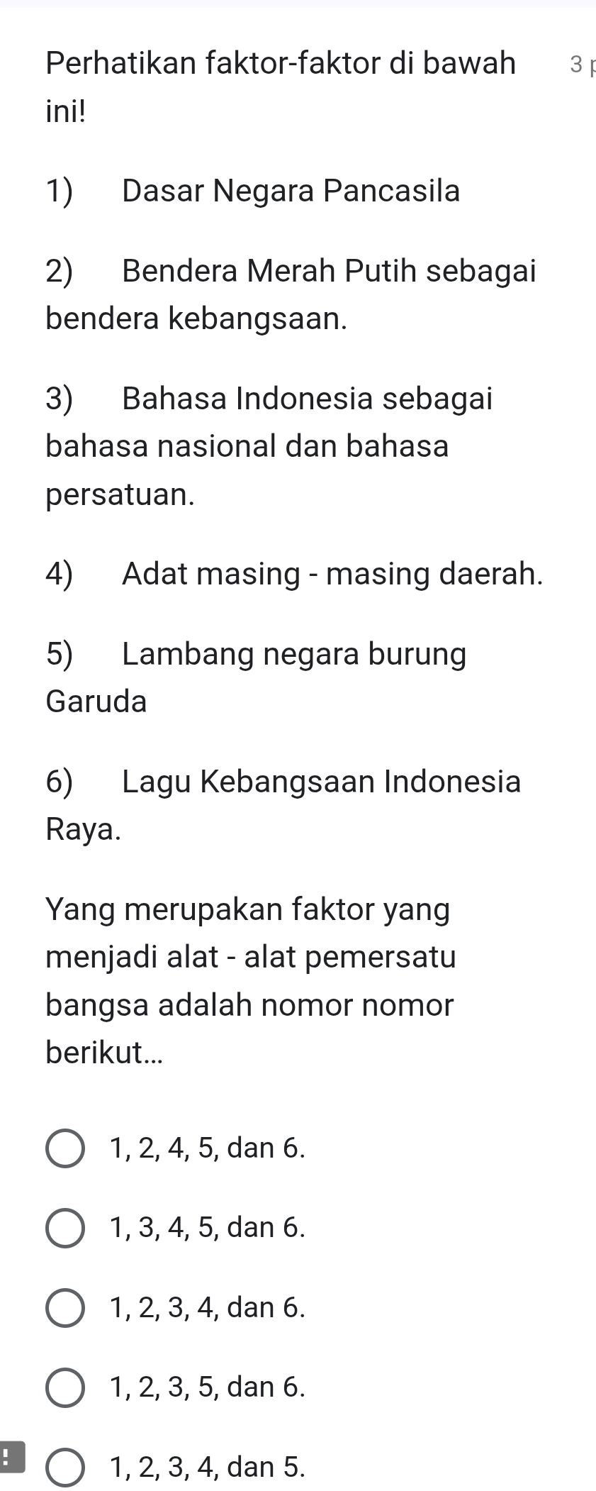 Perhatikan faktor-faktor di bawah 3 
ini!
1) Dasar Negara Pancasila
2) Bendera Merah Putih sebagai
bendera kebangsaan.
3) Bahasa Indonesia sebagai
bahasa nasional dan bahasa
persatuan.
4) Adat masing - masing daerah.
5) Lambang negara burung
Garuda
6) Lagu Kebangsaan Indonesia
Raya.
Yang merupakan faktor yang
menjadi alat - alat pemersatu
bangsa adalah nomor nomor
berikut...
1, 2, 4, 5, dan 6.
1, 3, 4, 5, dan 6.
1, 2, 3, 4, dan 6.
1, 2, 3, 5, dan 6.!
1, 2, 3, 4, dan 5.