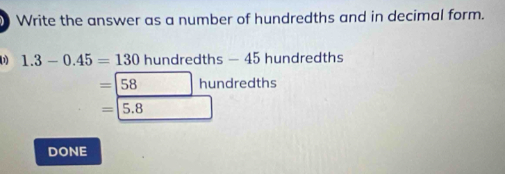 Write the answer as a number of hundredths and in decimal form. 
1 1.3-0.45=130 hundredths — 45 hundredths
=□ 58hun dredths
=□ 5.8
DONE