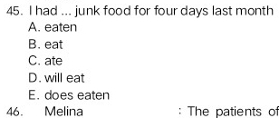 had ... junk food for four days last month
A. eaten
B. eat
C. ate
D. will eat
E. does eaten
46. Melina : The patients of