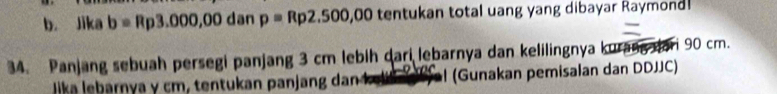 Jika b=Rp3.000,00danp=Rp2.500,00 tentukan total uang yang dibayar Raymond! 
34. Panjang sebuah persegi panjang 3 cm lebih dari lebarnya dan kelilingnya kurang ari 90 cm. 
lika le arny a cm tentu an an an a l (Gunakan pemisalan dan DDJJC)