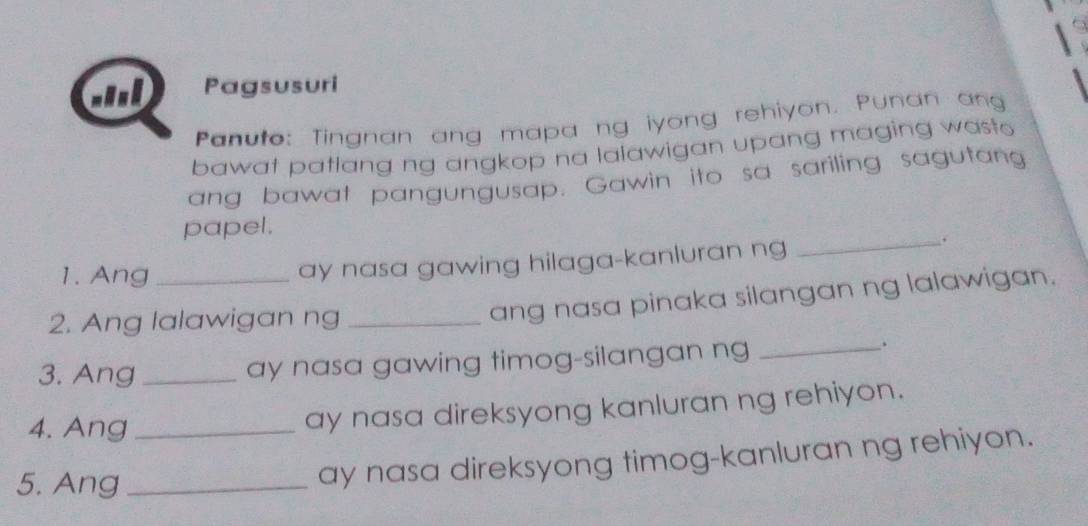 GnD Pagsusuri 
Panuto: Tingnan ang mapa ng iyong rehiyon. Punan ang 
bawat patlang ng angkop na lalawigan upang maging wasto 
ang bawat pangungusap. Gawin ito sa sariling sagutang 
papel. 
1. Ang _ay nasa gawing hilaga-kanluran ng 
_. 
2. Ang lalawigan ng_ 
ang nasa pinaka silangan ng lalawigan. 
3. Ang _ay nasa gawing timog-silangan ng_ 
. 
4. Ang_ 
ay nasa direksyong kanluran ng rehiyon. 
5. Ang_ 
ay nasa direksyong timog-kanluran ng rehiyon.