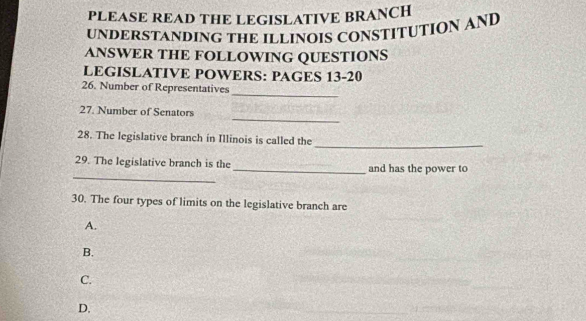 PLEASE READ THE LEGISLATIVE BRANCH 
UNDERSTANDING THE ILLINOIS CONSTITUTION AND 
ANSWER THE FOLLOWING QUESTIONS 
LEGISLATIVE POWERS: PAGES 13-20 
_ 
26. Number of Representatives 
_ 
27. Number of Senators 
_ 
28. The legislative branch in Illinois is called the 
29. The legislative branch is the 
_ 
_and has the power to 
30. The four types of limits on the legislative branch are 
A. 
B. 
C. 
D.