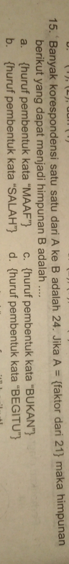 Banyak korespondensi satu satu dari A ke B adalah 24. Jika A= faktor dari 21  maka himpunan
berikut yang dapat menjadi himpunan B adalah ....
a. huruf pembentuk kata “MAAF” c. huruf pembentuk kata “BUKAN”
b. huruf pembentuk kata “SALAH” d. huruf pembentuk kata “BEGITU”