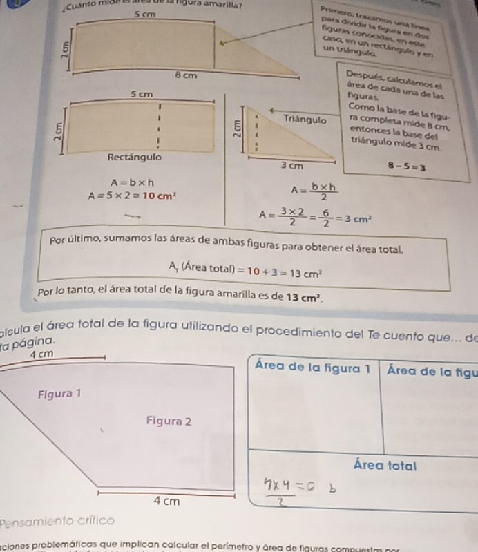 Cuanto mide erárea de la rígura amarilla? 
Primero, trazamos uná línes 
para dividir la fígura en dos 
fliguría conocidas, en este 
caso, en un rectángulo y en 
Un triángulo 
Después, calculamos el 
área de cada una de las 
figuras. 
Como la base de la figu- 
ra completa mide 8 cm, 
entonces la base del 
triángulo mide 3 cm
8-5=3
A=b* h
A=5* 2=10cm^2
A= (b* h)/2 
A= (3* 2)/2 = 6/2 =3cm^2
Por último, sumamos las áreas de ambas figuras para obtener el área total. 
A, (Área total) =10+3=13cm^2
Por lo tanto, el área total de la figura amarilla es de 13cm^2. 
alcula el área fotal de la figura utilizando el procedimiento del Te cuento que... de 
Área de la figura 1 Área de la figu 
Área total 
Pensamiento crítico 
aciones problemáticas que implican calcular el perímetro y área de figuras compuestr