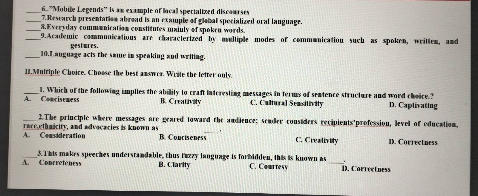 6..”Mobile Legends” is an example of local specialized discourses
_7.Research presentation abroad is an example of global specialized oral language.
_8.Everyday communication constitutes mainly of spoken words.
_9.Academic communications are characterized by multiple modes of communication such as spoken, written, and
gestures.
_10.Language acts the same in speaking and writing.
II.Multiple Choice. Choose the best answer. Write the letter only.
_1. Which of the following implies the ability to craft interesting messages in terms of sentence structure and word choice.?
A. Conciseness B. Creativity C. Cultural Sensitivity D. Captivating
_2.The principle where messages are geared toward the audience; sender considers recipients’profession, level of education,
race,ethnicity, and advocacies is known as
_.
A. Consideration B. Conciseness C. Creativity D. Correctness
_3.This makes speeches understandable, thus fuzzy language is forbidden, this is known as .
A. Concreteness B. Clarity C. Courtesy _D. Correctness