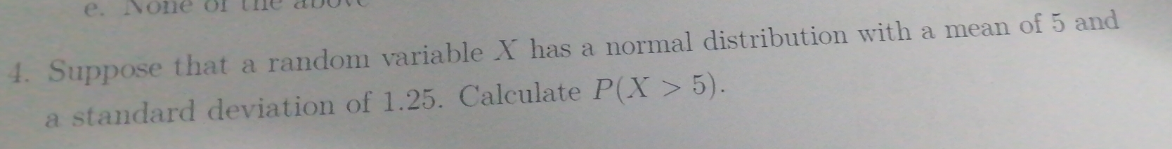 No e or t 
4. Suppose that a random variable X has a normal distribution with a mean of 5 and 
a standard deviation of 1.25. Calculate P(X>5).