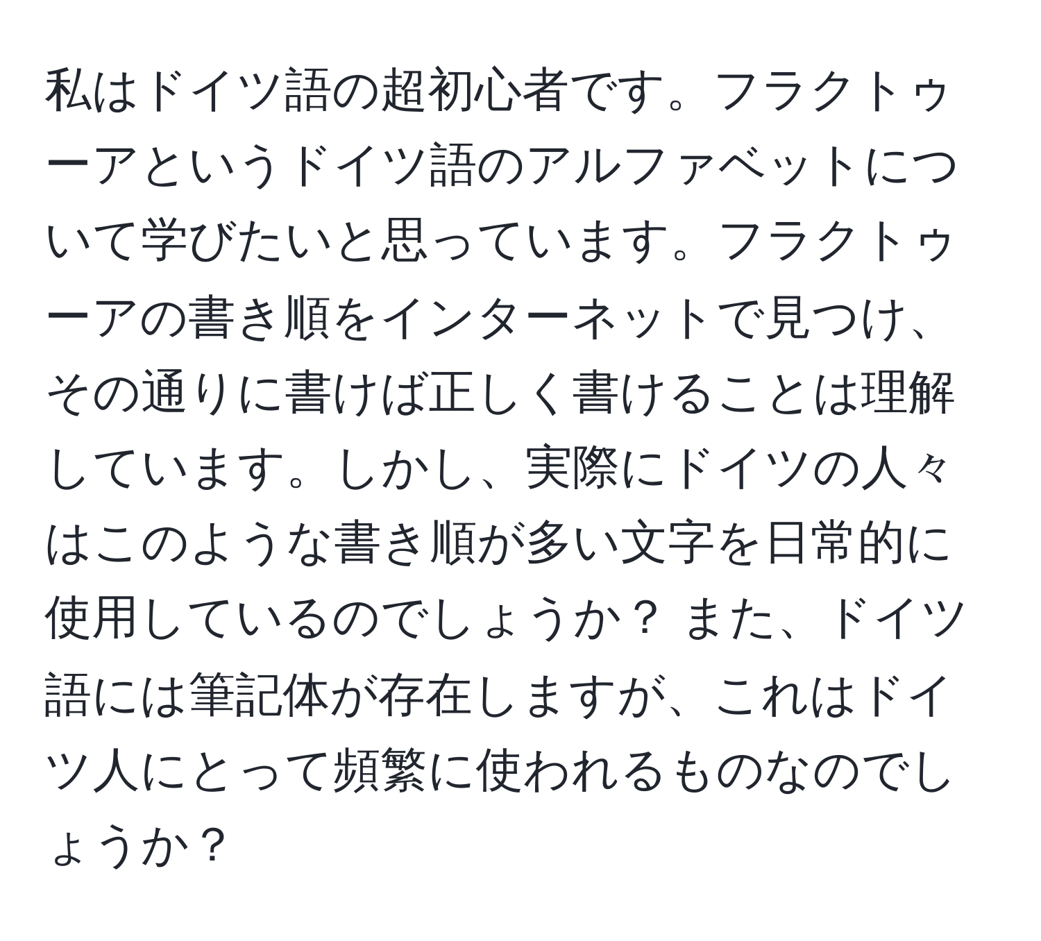 私はドイツ語の超初心者です。フラクトゥーアというドイツ語のアルファベットについて学びたいと思っています。フラクトゥーアの書き順をインターネットで見つけ、その通りに書けば正しく書けることは理解しています。しかし、実際にドイツの人々はこのような書き順が多い文字を日常的に使用しているのでしょうか？ また、ドイツ語には筆記体が存在しますが、これはドイツ人にとって頻繁に使われるものなのでしょうか？