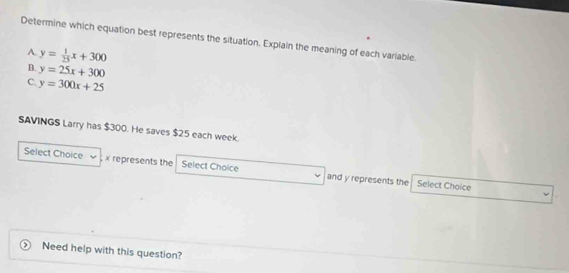 Determine which equation best represents the situation. Explain the meaning of each variable.
A y= 1/25 x+300
B. y=25x+300
C. y=300x+25
SAVINGS Larry has $300. He saves $25 each week.
Select Choice x represents the Select Choice and y represents the
Select Choice
Need help with this question?