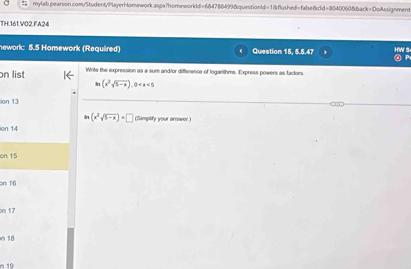 TH.161.VO2.FA24 
nework: 5.5 Homework (Required) Question 15, 5.5.47 
s 
P 
on list 
Write the expression as a sum and/or difference of logarithms. Express powers as factors. 
In (x^2sqrt(5-x)), 0
ion 13 
In (x^2sqrt(5-x))=□ (Simplify your answer.) 
ion 14
on 15
on 16
n 17
n 18
n 19