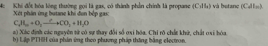 4: Khi đốt hóa lông thường gọi là gas, có thành phần chính là propane (C_3H_8) và butane (C_4H_10). 
Xét phản ứng butane khi đun bếp gas:
C_4H_10+O_2xrightarrow t°CO_2+H_2O
a) Xác định các nguyên tử có sự thay đổi số oxi hóa. Chỉ rõ chất khử, chất oxi hóa. 
b) Lập PTHH của phản ứng theo phương pháp thăng bằng electron.