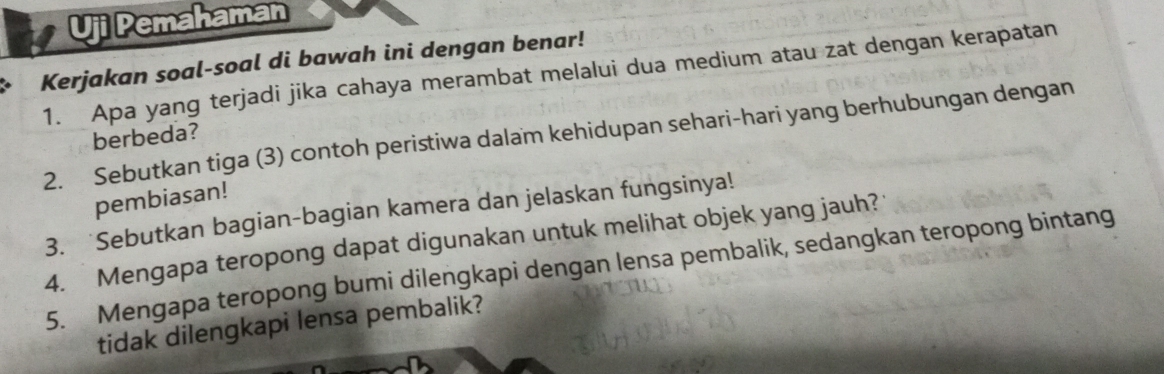 Uji Pemahaman 
Kerjakan soal-soal di bawah ini dengan benar! 
1. Apa yang terjadi jika cahaya merambat melalui dua medium atau zat dengan kerapatan 
2. Sebutkan tiga (3) contoh peristiwa dalam kehidupan sehari-hari yang berhubungan dengan berbeda? 
pembiasan! 
3. Sebutkan bagian-bagian kamera dan jelaskan fungsinya! 
4. Mengapa teropong dapat digunakan untuk melihat objek yang jauh? 
5. Mengapa teropong bumi dilengkapi dengan lensa pembalik, sedangkan teropong bintang 
tidak dilengkapi lensa pembalik?