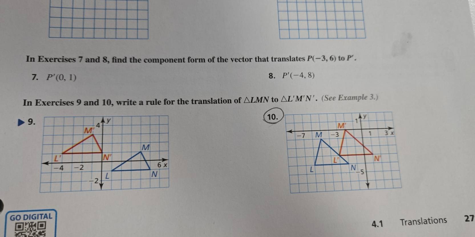 In Exercises 7 and 8, find the component form of the vector that translates P(-3,6) to P'.
1. P'(0,1) 8. P'(-4,8)
In Exercises 9 and 10, write a rule for the translation of △ LMN to △ L'M'N'. (See Example 3.)
9.
10.
GO DIGITAL
4.1 Translations 27