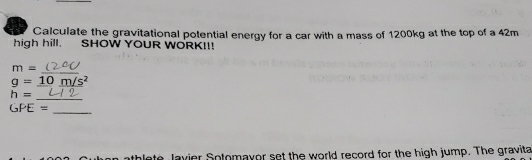 Calculate the gravitational potential energy for a car with a mass of 1200kg at the top of a 42m
high hill. 、 SHOW YOUR WORK!!!
m=
_
g=_ 10_ m/s^2
_
h=
_
GPE=
thlete lavier Sotomayor set the world record for the high jump. The gravita