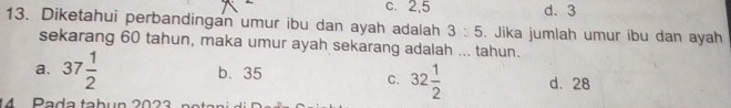 c. 2, 5 d. 3
13. Diketahui perbandingan umur ibu dan ayah adalah 3:5. Jika jumlah umur ibu dan ayah
sekarang 60 tahun, maka umur ayah sekarang adalah ... tahun.
a. 37 1/2  b. 35
C. 32 1/2  d. 28
14 Pada tabun 2023