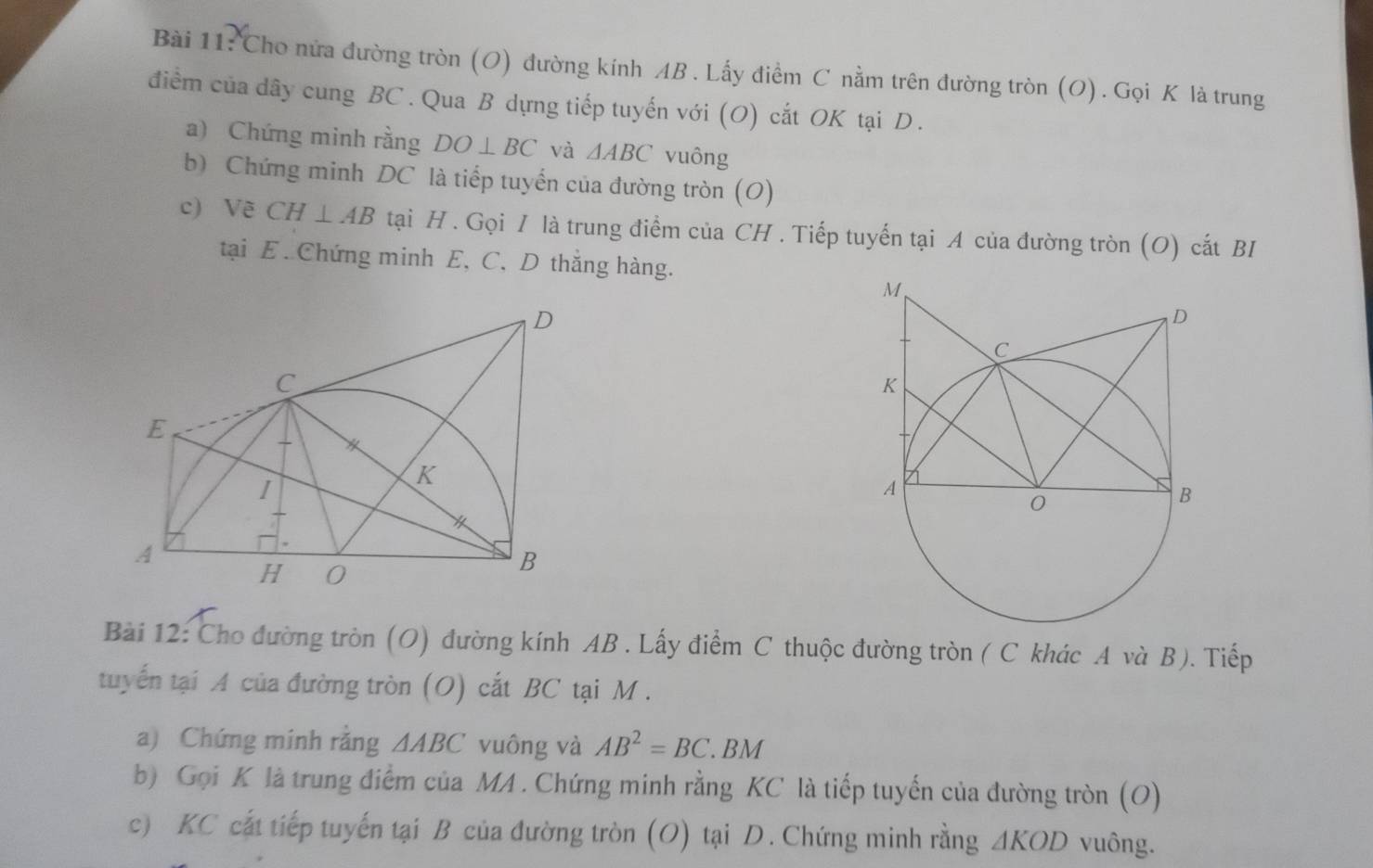 Cho nửa đường tròn (O) đường kính AB. Lấy điểm C nằm trên đường tròn (O). Gọi K là trung 
điểm của dây cung BC. Qua B dựng tiếp tuyến với (O) cắt OK tại D. 
a) Chứng minh rằng DO⊥ BC và △ ABC vuông 
b) Chứng minh DC là tiếp tuyển của đường tròn (O) 
c) Vẽ CH⊥ AB tại H. Gọi / là trung điểm của CH. Tiếp tuyến tại A của đường tròn (O) cất BI 
tại E. Chứng minh E, C, D thắng hàng. 
Bài 12: Cho đường tròn (O) đường kính AB. Lấy điểm C thuộc đường tròn ( C khác A và B). Tiếp 
tuyến tại A của đường tròn (O) cắt BC tại M. 
a) Chứng minh rằng △ ABC vuông và AB^2=BC. BM
b) Gọi K là trung điểm của MA. Chứng minh rằng KC là tiếp tuyến của đường tròn (O) 
c) KC cất tiếp tuyến tại B của đường tròn (O) tại D. Chứng minh rằng A KOD vuông.