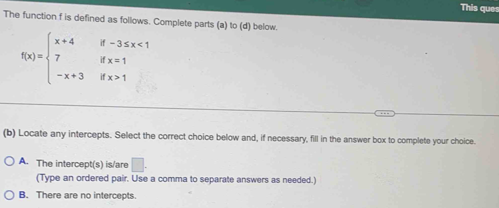 This ques
The function f is defined as follows. Complete parts (a) to (d) below.
f(x)=beginarrayl x+4if-3≤ x<1 7ifx=1 -x+3ifx>1endarray.
(b) Locate any intercepts. Select the correct choice below and, if necessary, fill in the answer box to complete your choice.
A. The intercept(s) is/are □ . 
(Type an ordered pair. Use a comma to separate answers as needed.)
B. There are no intercepts.