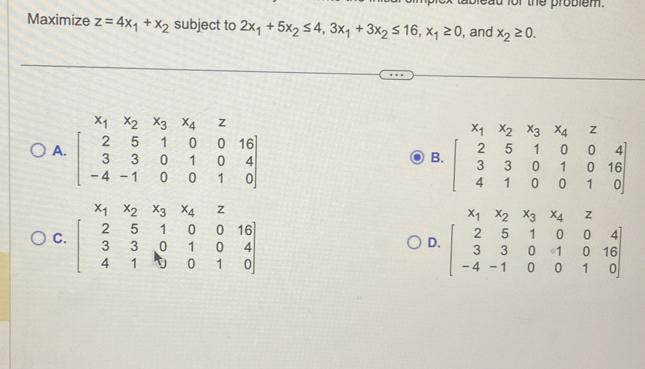 ad for the problem.
Maximize z=4x_1+x_2 subject to 2x_1+5x_2≤ 4,3x_1+3x_2≤ 16,x_1≥ 0 , and x_2≥ 0.
A B. beginbmatrix x_1&x_2&x_3&x_4&z 2&5&1&0&0&4 3&3&0&1&0&16 4&1&0&0&1&0endbmatrix
x_1x_2x_3x_4z
C
D. beginbmatrix 2&5&1&0&0&4 3&3&0&1&0&16 -4&-1&0&0&1&0endbmatrix