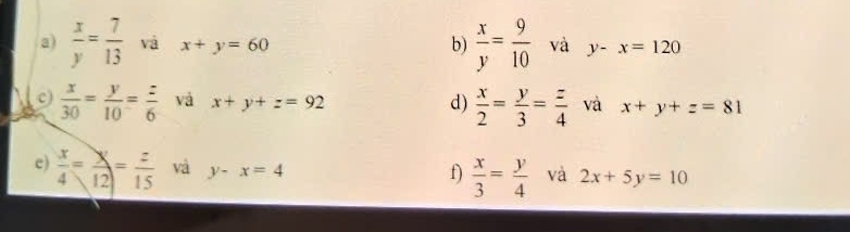  x/y = 7/13  và x+y=60 b)  x/y = 9/10  và y-x=120
c)  x/30 = y/10 = z/6  và x+y+z=92 d)  x/2 = y/3 = z/4  và x+y+z=81
e)  x/4 = y/12 = z/15  và y-x=4  x/3 = y/4  và 2x+5y=10
f)