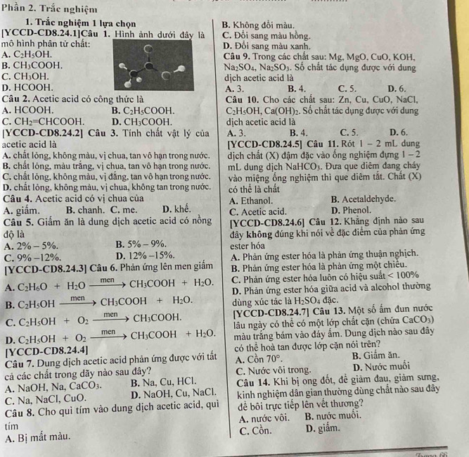 Phần 2. Trắc nghiệm
1. Trắc nghiệm 1 lựa chọn B. Không đổi màu.
[YCCD-CD8.24.1]Câu 1. Hình ảnh dưới đây là C. Đổi sang màu hồng.
mô hình phân tử chất:D. Đổi sang màu xanh.
A. C_2H_5OH. Câu 9. Trong các chất sau: Mg, MgO , CuO, KOH,
B. CH_3COOH. Na_2SO_4,Na_2SO_3. Số chất tác dụng được với dung
C. CH_3OH. dịch acetic acid là
D. HCOOH.A. 3. B. 4. C. 5. D. 6.
Câu 2. Acetic acid có công thức là Câu 10. Cho các chất sau: Zn,Cu,CuO,NaC
A. HCOOH. B. C_2H_5COOH. C_2H_5OH,Ca(OH)_2 :. Số chất tác dụng được với dung
C. CH_2=CHCOOH. D. CH_3COOH. dịch acetic acid là
[YCCD-CD8.24.2] Câu 3. Tính chất vật lý của A. 3. B. 4. C. 5. D. 6. dung
acetic acid là [YCCD-CD8.24.5] Câu 11. Rót 1-2mL
A. chất lỏng, không màu, vị chua, tan vô hạn trong nước. dịch chất (X) đậm đặc vào ống nghiệm đựng 1-2
B. chất lỏng, màu trắng, vị chua, tan vô hạn trong nước. mL dung dịch Na HCO_3. Đưa que diêm đang cháy
C. chất lỏng, không màu, vị đẳng, tan vô hạn trong nước. vào miệng ổng nghiệm thì que diêm tắt. Chất (X)
D. chất lỏng, không màu, vị chua, không tan trong nước.
Câu 4. Acetic acid có vị chua của có thể là chất A. Ethanol. B. Acetaldehyde.
A. giắm. B. chanh. C. me. D. khế. C. Acetic acid. D. Phenol.
Câu 5. Giấm ăn là dung dịch acetic acid có nồng [YCCD-CD8.24.6] Câu 12. Khẳng định nào sau
độ là đây không đúng khi nói về đặc điểm của phản ứng
A. 2% -5% . B. 5% -9% . ester hóa
C. 9% - 12%. D. 12% -15% . A. Phản ứng ester hóa là phản ứng thuận nghịch.
[YCCD-CD8.24.3] Câu 6. Phản ứng lên men giấm B. Phản ứng ester hóa là phản ứng một chiều.
A. C_2H_6O+H_2Oxrightarrow menCH_3COOH+H_2O. C. Phản ứng ester hóa luôn có hiệu suất <100%
B. C_2H_5OHxrightarrow menCH_3COOH+H_2O. D. Phản ứng ester hóa giữa acid và alcohol thường
dùng xúc tác là H_2SO_4 đặc
C. C_2H_5OH+O_2xrightarrow menCH_3COOH. [YCCD-CD8.24.7] Câu 13. Một số ấm đun nước
D. C_2H_5OH+O_2xrightarrow menCH_3COOH+H_2O. lâu ngày có thể có một lớp chất cặn (chứa CaCO_3)
màu trắng bám vào đáy ẩm. Dung dịch nào sau đây
[ Y CCD-CD8.24.4]
Câu 7. Dung dịch acetic acid phản ứng được với tất có thể hoà tan được lớp cặn nói trên? B. Giẩm ăn.
A. Cồn 70°.
cả các chất trong dãy nào sau đây? C. Nước vôi trong. D. Nước muối
A. NaOH, 1 √a, CaCO_3. B. Na, Cu, HCl. Câu 14. Khi bị ong đốt, đề giảm đau, giảm sưng,
C. Na, NaCl, CuO. D. NaOH, Cu, NaCl. kinh nghiệm dân gian thường dùng chất nào sau đây
Câu 8. Cho quì tím vào dung dịch acetic acid, quì để bôi trực tiếp lên vết thương?
tím A. nước vôi. B. nước muối.
A. Bị mắt màu. C. Cồn. D. giắm.