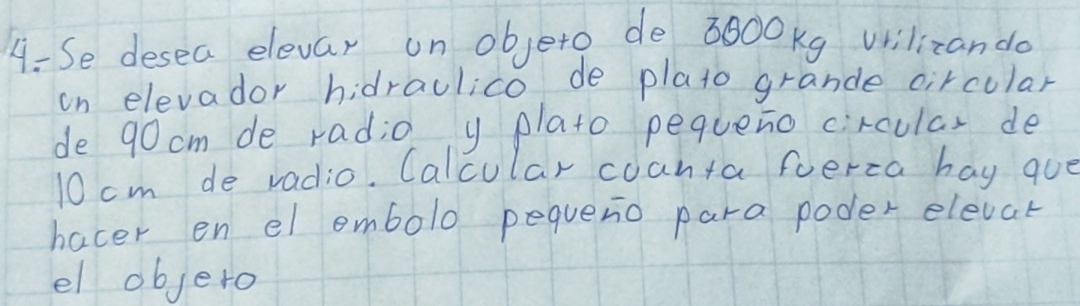 Se desea elevar un objeto de 3800Kg vrilizando 
on elevador hidraulico de plato grande circular 
de 90cm de radio y plato pequeno circular de
10 cm de radio. Calcular coanta foerca hay quo 
hacer en el embolo pequeno para poder elevat 
el objero