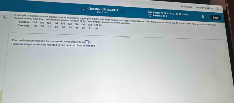 Kevin Zhao 10/16/24 2:39 PM 
Question 15, 3.2.21-T HW Score: 73.56%, 24.27 of 33 points 
Part 1 of 3 Points: 0) of 1 Save 
A sample of blood pressure measurements is taken for a group of adults, and those values (mm Hg) are listed below. The values are matched so that 10 subjects each have a systolic and diastolic 
measurement. Find the coefficient of variation for each of the two samples; then compare the variation. 
Systolic 118 126
Diastolic 78 75 159 94 158 123 114 137 128 121 0
72 50 88 88 58 65 71 81
The coefficient of variation for the systolic measurements is □ %. 
(Type an integer or decimal rounded to one decimal place as needed.)