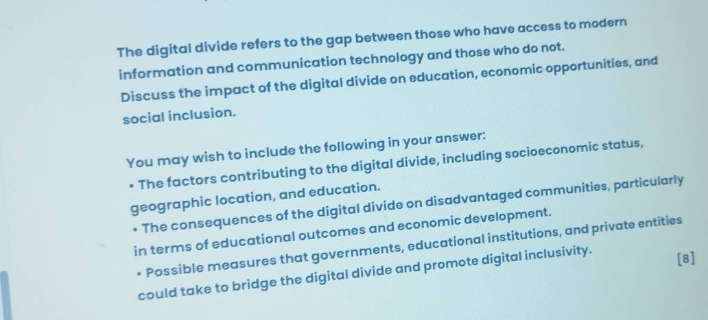 The digital divide refers to the gap between those who have access to modern 
information and communication technology and those who do not. 
Discuss the impact of the digital divide on education, economic opportunities, and 
social inclusion. 
You may wish to include the following in your answer: 
• The factors contributing to the digital divide, including socioeconomic status, 
geographic location, and education. 
* The consequences of the digital divide on disadvantaged communities, particularly 
in terms of educational outcomes and economic development. 
• Possible measures that governments, educational institutions, and private entities 
could take to bridge the digital divide and promote digital inclusivity. 
[8]